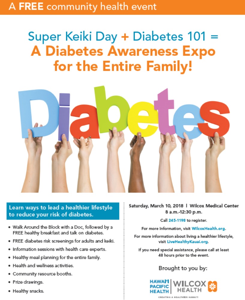 Super Keiki Day + Diabetes 101 = A Diabetes Awareness Expo for the entire family! Learn ways to lead a healthier lifestyle to reduce your risk of diabetes: *Walk Around the Block with a Doc, followed by a FREE healthy breakfast and talk on diabetes. *FREE diabetes risk screenings for adults and keiki. *Information sessions with health care experts. *Healthy meal planning for the entire family. *Health and wellness activities. *Community resource booths. *Prize drawings. *Healthy snacks.  Saturday, March 10, 2018 8 am - 12:30 pm Wilcox Medical Center Call 245-1198 to register  For more information, visit WilcoxHealth.org. For more information about living a healthier lifestyle, visit LiveHealthyKauai.org. If you need special assistance, please call at least 48 hours prior to the event. 